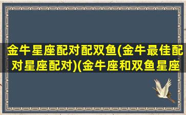 金牛星座配对配双鱼(金牛最佳配对星座配对)(金牛座和双鱼星座最配对)