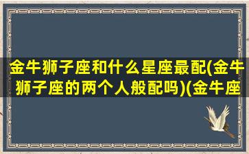 金牛狮子座和什么星座最配(金牛狮子座的两个人般配吗)(金牛座狮子座合得来吗)