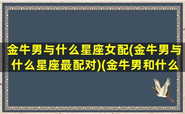 金牛男与什么星座女配(金牛男与什么星座最配对)(金牛男和什么星座最配做夫妻)