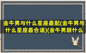 金牛男与什么星座最配(金牛男与什么星座最合适)(金牛男跟什么星座配)