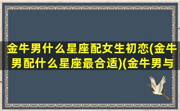 金牛男什么星座配女生初恋(金牛男配什么星座最合适)(金牛男与什么星座绝配)