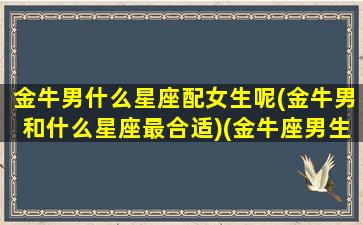 金牛男什么星座配女生呢(金牛男和什么星座最合适)(金牛座男生和什么星座的女生最配对)