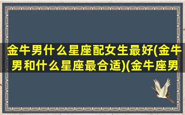 金牛男什么星座配女生最好(金牛男和什么星座最合适)(金牛座男和什么星座的女生最配)