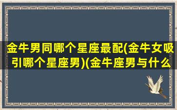 金牛男同哪个星座最配(金牛女吸引哪个星座男)(金牛座男与什么星座女生最般配)