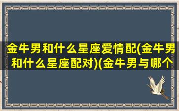 金牛男和什么星座爱情配(金牛男和什么星座配对)(金牛男与哪个星座最配)