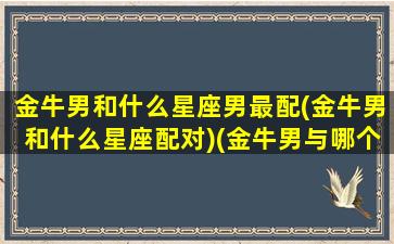 金牛男和什么星座男最配(金牛男和什么星座配对)(金牛男与哪个星座最配)