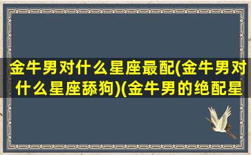 金牛男对什么星座最配(金牛男对什么星座舔狗)(金牛男的绝配星座)