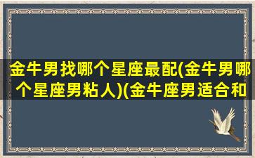 金牛男找哪个星座最配(金牛男哪个星座男粘人)(金牛座男适合和什么星座谈恋爱)