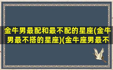 金牛男最配和最不配的星座(金牛男最不搭的星座)(金牛座男最不配对的星座)