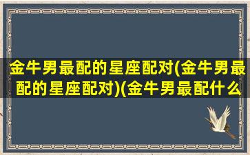 金牛男最配的星座配对(金牛男最配的星座配对)(金牛男最配什么星座女生)