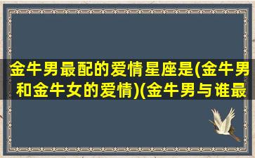 金牛男最配的爱情星座是(金牛男和金牛女的爱情)(金牛男与谁最配对)