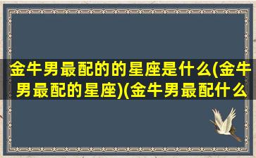 金牛男最配的的星座是什么(金牛男最配的星座)(金牛男最配什么星座女生)