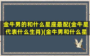 金牛男的和什么星座最配(金牛星代表什么生肖)(金牛男和什么星座配对最好)