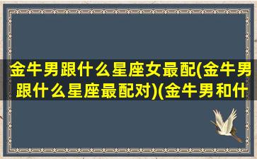 金牛男跟什么星座女最配(金牛男跟什么星座最配对)(金牛男和什么星座配对最好)