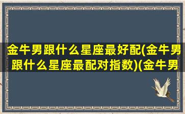 金牛男跟什么星座最好配(金牛男跟什么星座最配对指数)(金牛男和什么星座最配对指数)