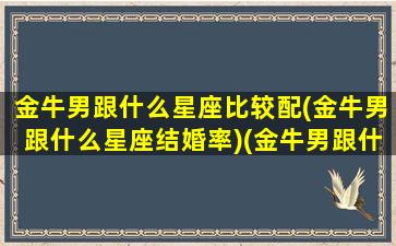 金牛男跟什么星座比较配(金牛男跟什么星座结婚率)(金牛男跟什么星座匹配呀)