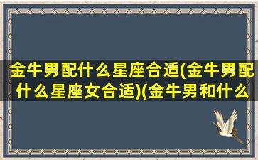 金牛男配什么星座合适(金牛男配什么星座女合适)(金牛男和什么星座最配做夫妻)