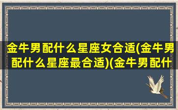 金牛男配什么星座女合适(金牛男配什么星座最合适)(金牛男配什么座的女生)