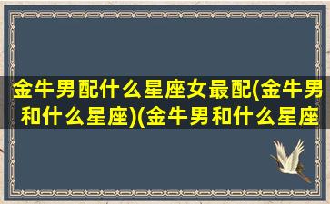 金牛男配什么星座女最配(金牛男和什么星座)(金牛男和什么星座女最配对指数)