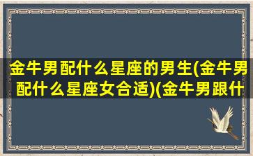 金牛男配什么星座的男生(金牛男配什么星座女合适)(金牛男跟什么星座最配对)