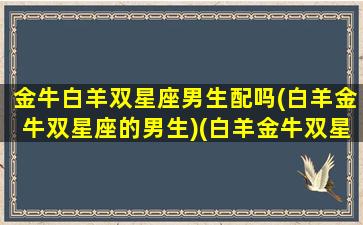 金牛白羊双星座男生配吗(白羊金牛双星座的男生)(白羊金牛双星座的女生)