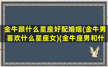 金牛跟什么星座好配婚姻(金牛男喜欢什么星座女)(金牛座男和什么星座最合适)