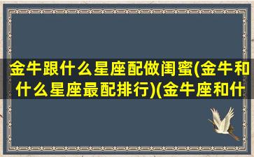 金牛跟什么星座配做闺蜜(金牛和什么星座最配排行)(金牛座和什么星座最配当闺蜜)