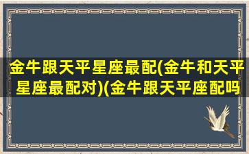 金牛跟天平星座最配(金牛和天平星座最配对)(金牛跟天平座配吗)