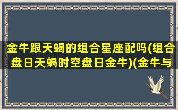 金牛跟天蝎的组合星座配吗(组合盘日天蝎时空盘日金牛)(金牛与天蝎合得来吗)