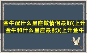 金牛配什么星座做情侣最好(上升金牛和什么星座最配)(上升金牛配对)