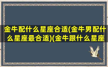 金牛配什么星座合适(金牛男配什么星座最合适)(金牛跟什么星座男配)