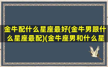 金牛配什么星座最好(金牛男跟什么星座最配)(金牛座男和什么星座最配做夫妻)