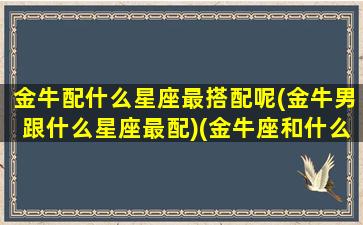 金牛配什么星座最搭配呢(金牛男跟什么星座最配)(金牛座和什么星座的男人最配)