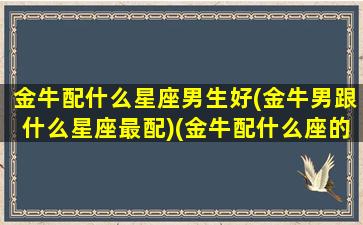 金牛配什么星座男生好(金牛男跟什么星座最配)(金牛配什么座的男生)