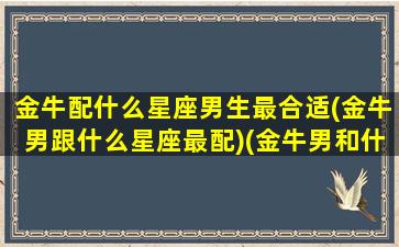 金牛配什么星座男生最合适(金牛男跟什么星座最配)(金牛男和什么星座最合适)