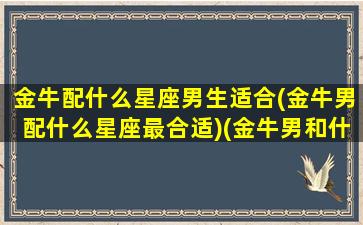 金牛配什么星座男生适合(金牛男配什么星座最合适)(金牛男和什么星座最搭配)