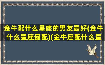 金牛配什么星座的男友最好(金牛什么星座最配)(金牛座配什么星座的男生)