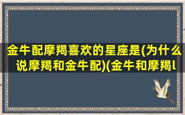 金牛配摩羯喜欢的星座是(为什么说摩羯和金牛配)(金牛和摩羯les)