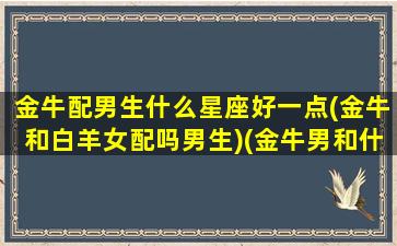 金牛配男生什么星座好一点(金牛和白羊女配吗男生)(金牛男和什么星座女最配对指数)