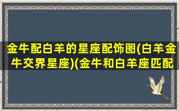 金牛配白羊的星座配饰图(白羊金牛交界星座)(金牛和白羊座匹配程度是多少)