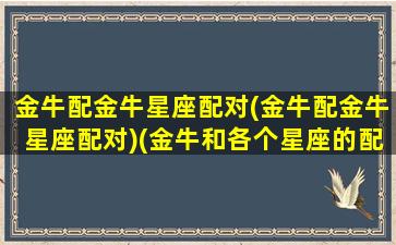 金牛配金牛星座配对(金牛配金牛星座配对)(金牛和各个星座的配对指数)