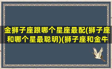 金狮子座跟哪个星座最配(狮子座和哪个星最聪明)(狮子座和金牛星座最配对)