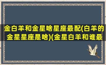 金白羊和金星啥星座最配(白羊的金星星座是啥)(金星白羊和谁最配)