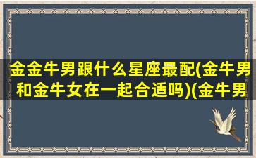 金金牛男跟什么星座最配(金牛男和金牛女在一起合适吗)(金牛男跟什么星座最配对)