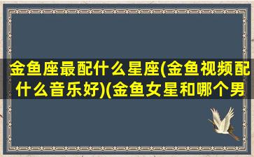 金鱼座最配什么星座(金鱼视频配什么音乐好)(金鱼女星和哪个男歌手)