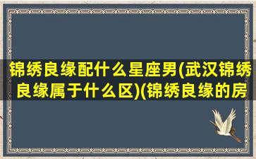 锦绣良缘配什么星座男(武汉锦绣良缘属于什么区)(锦绣良缘的房子能买吗)