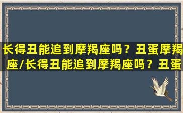 长得丑能追到摩羯座吗？丑蛋摩羯座/长得丑能追到摩羯座吗？丑蛋摩羯座-我的网站