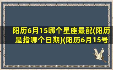 阳历6月15哪个星座最配(阳历是指哪个日期)(阳历6月15号是什么星座)