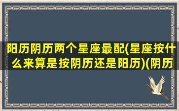 阳历阴历两个星座最配(星座按什么来算是按阴历还是阳历)(阴历和星座)