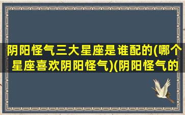 阴阳怪气三大星座是谁配的(哪个星座喜欢阴阳怪气)(阴阳怪气的明星)